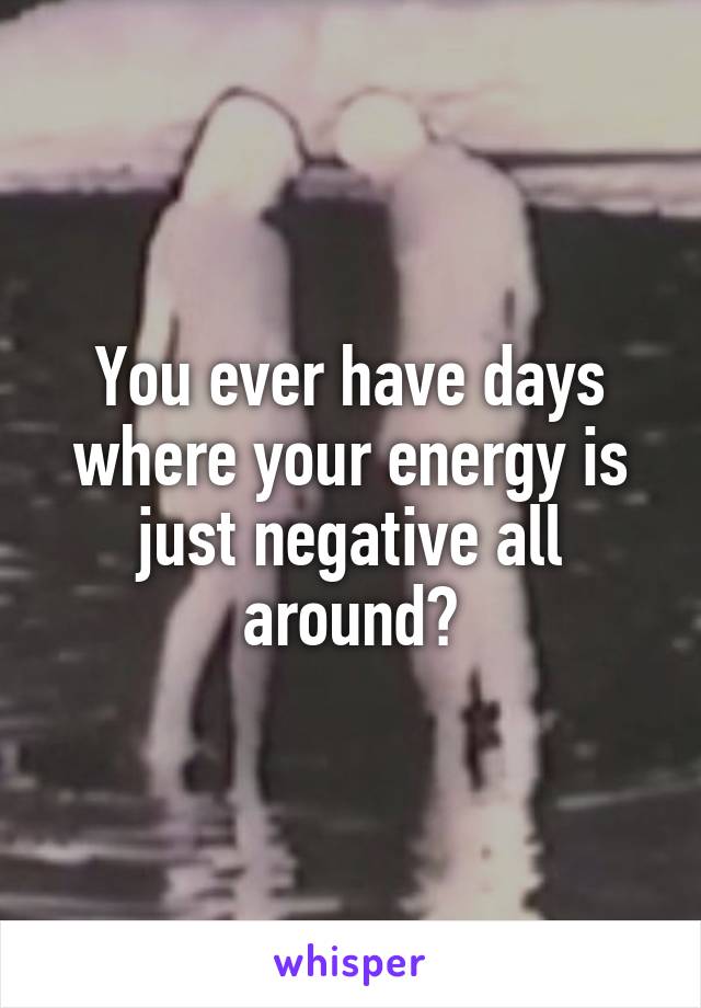 You ever have days where your energy is just negative all around?