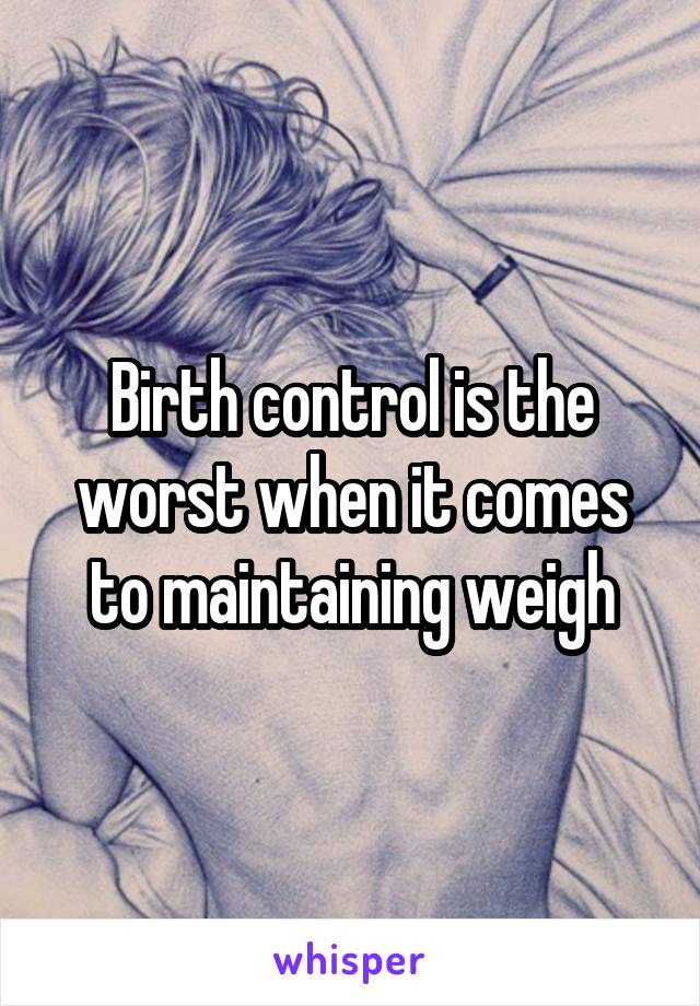 Birth control is the worst when it comes to maintaining weigh