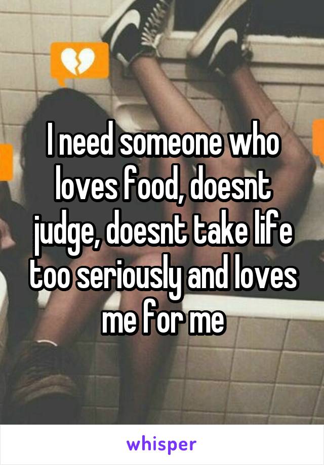 I need someone who loves food, doesnt judge, doesnt take life too seriously and loves me for me