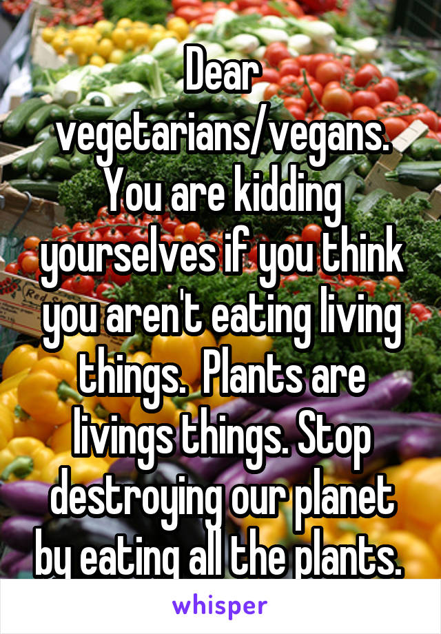 Dear vegetarians/vegans. You are kidding yourselves if you think you aren't eating living things.  Plants are livings things. Stop destroying our planet by eating all the plants. 