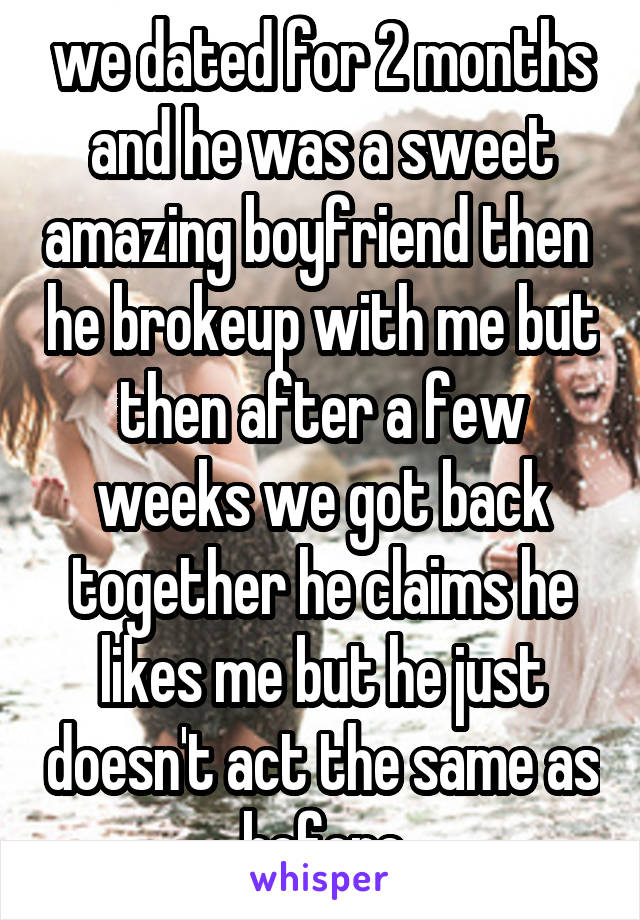 we dated for 2 months and he was a sweet amazing boyfriend then  he brokeup with me but then after a few weeks we got back together he claims he likes me but he just doesn't act the same as before