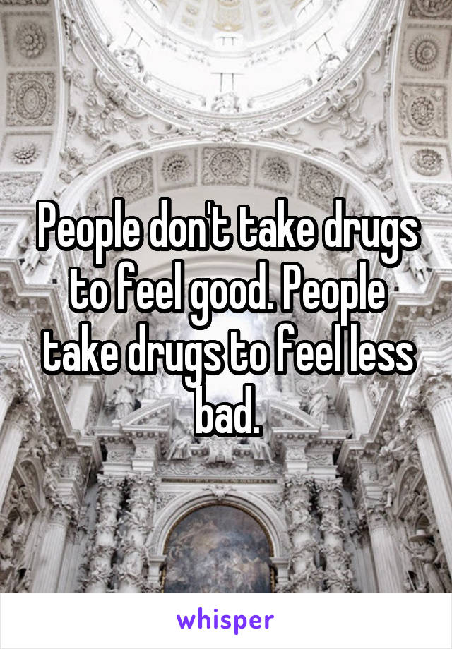 People don't take drugs to feel good. People take drugs to feel less bad.