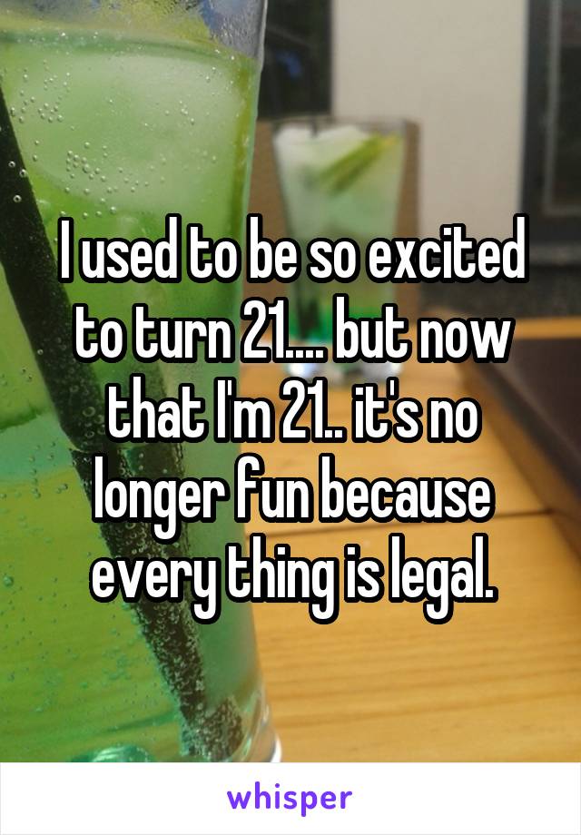 I used to be so excited to turn 21.... but now that I'm 21.. it's no longer fun because every thing is legal.