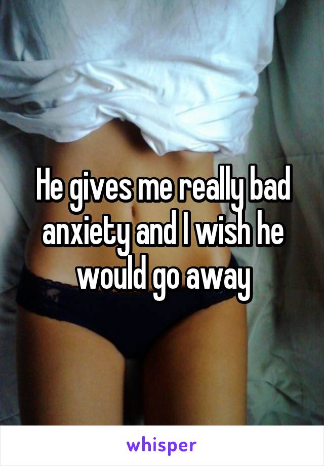 He gives me really bad anxiety and I wish he would go away