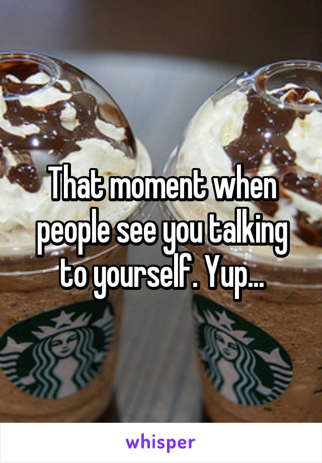 That moment when people see you talking to yourself. Yup...