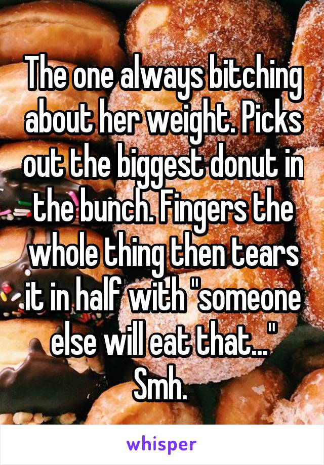 The one always bitching about her weight. Picks out the biggest donut in the bunch. Fingers the whole thing then tears it in half with "someone else will eat that..." Smh. 