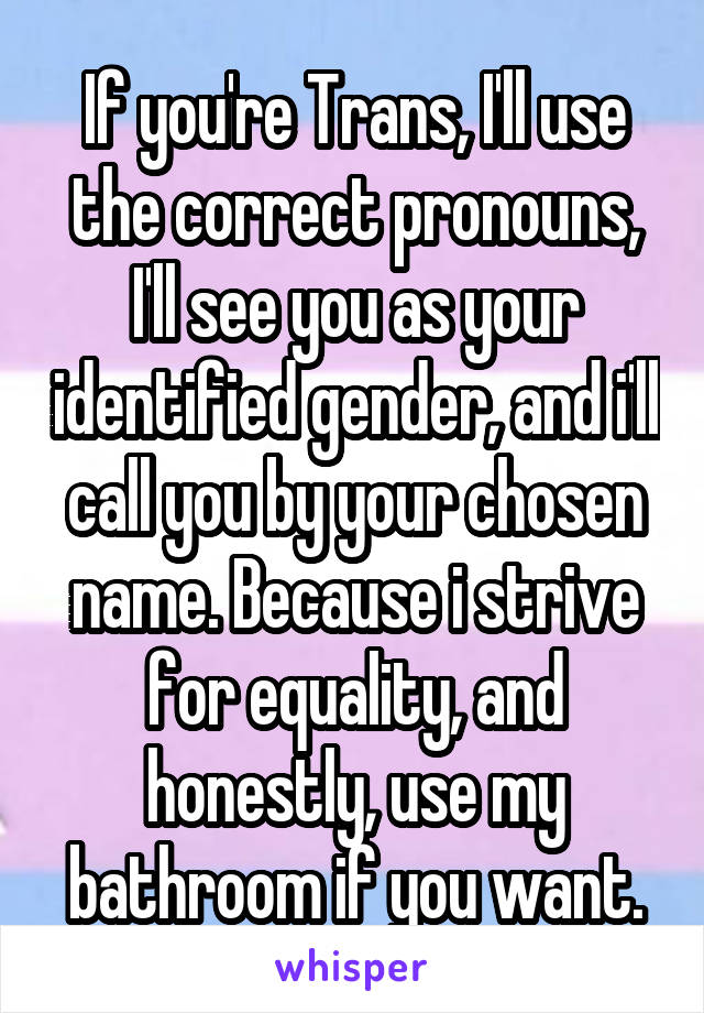 If you're Trans, I'll use the correct pronouns, I'll see you as your identified gender, and i'll call you by your chosen name. Because i strive for equality, and honestly, use my bathroom if you want.