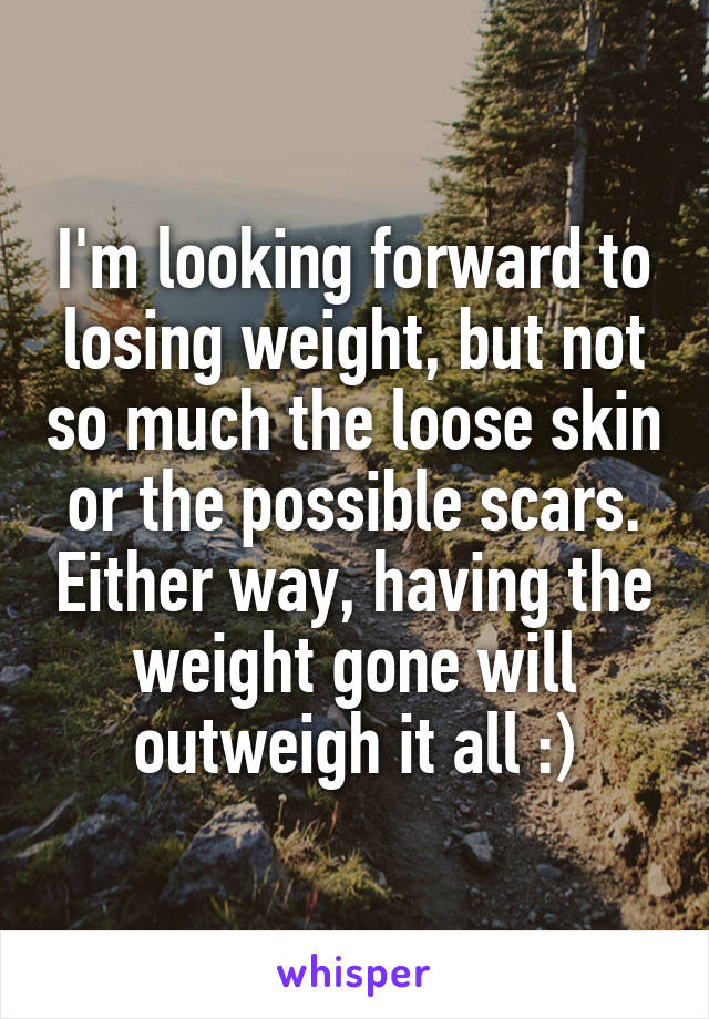 I'm looking forward to losing weight, but not so much the loose skin or the possible scars. Either way, having the weight gone will outweigh it all :)