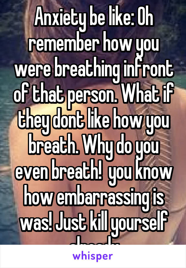 Anxiety be like: Oh remember how you were breathing infront of that person. What if they dont like how you breath. Why do you even breath!  you know how embarrassing is was! Just kill yourself already