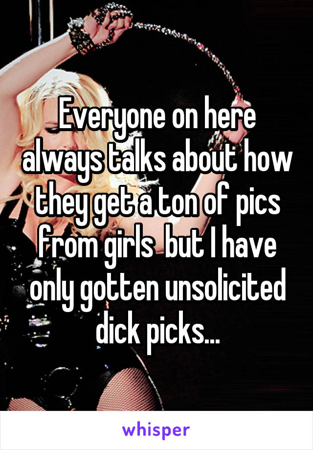 Everyone on here always talks about how they get a ton of pics from girls  but I have only gotten unsolicited dick picks...