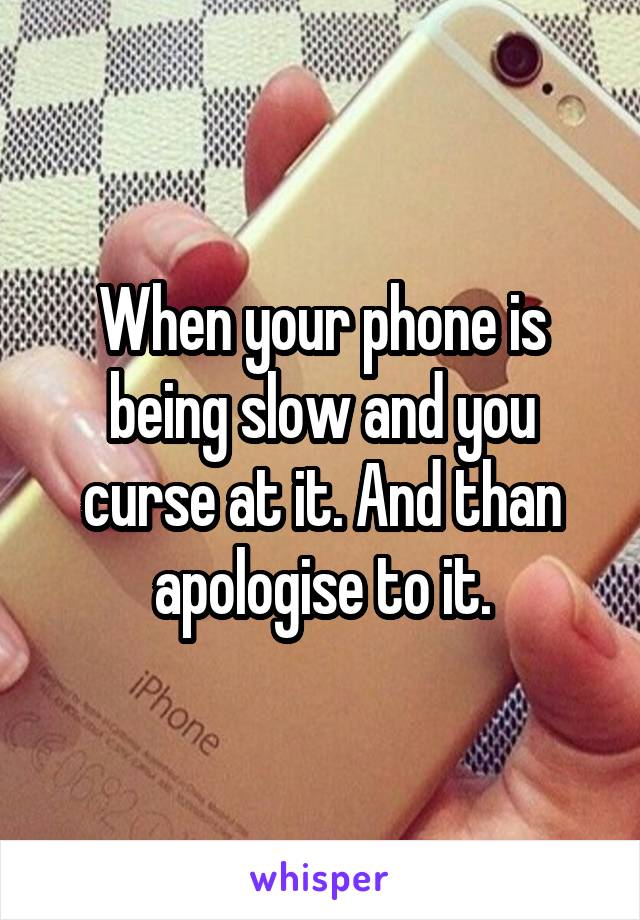 When your phone is being slow and you curse at it. And than apologise to it.