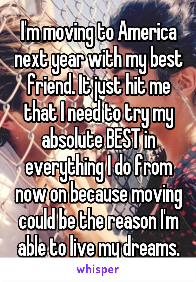 I'm moving to America next year with my best friend. It just hit me that I need to try my absolute BEST in everything I do from now on because moving could be the reason I'm able to live my dreams.