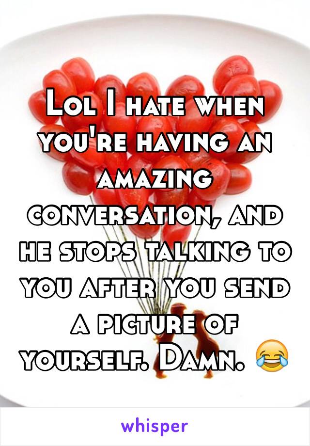 Lol I hate when you're having an amazing conversation, and he stops talking to you after you send a picture of yourself. Damn. 😂