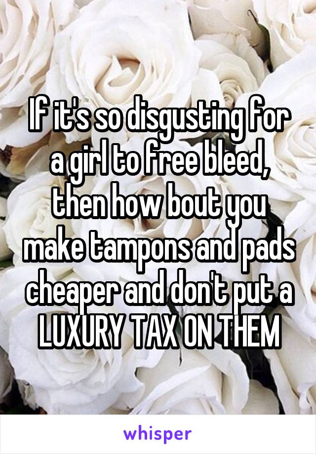 If it's so disgusting for a girl to free bleed, then how bout you make tampons and pads cheaper and don't put a LUXURY TAX ON THEM