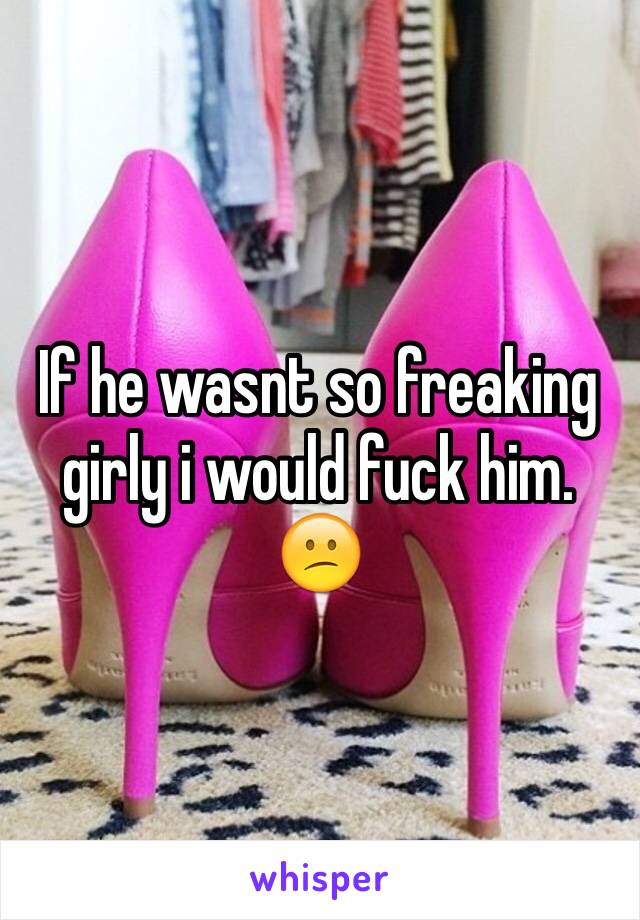 If he wasnt so freaking girly i would fuck him. 😕