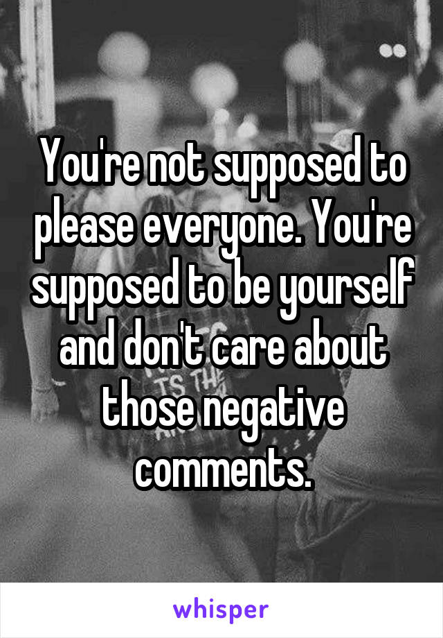 You're not supposed to please everyone. You're supposed to be yourself and don't care about those negative comments.