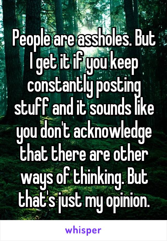 People are assholes. But I get it if you keep constantly posting stuff and it sounds like you don't acknowledge that there are other ways of thinking. But that's just my opinion.