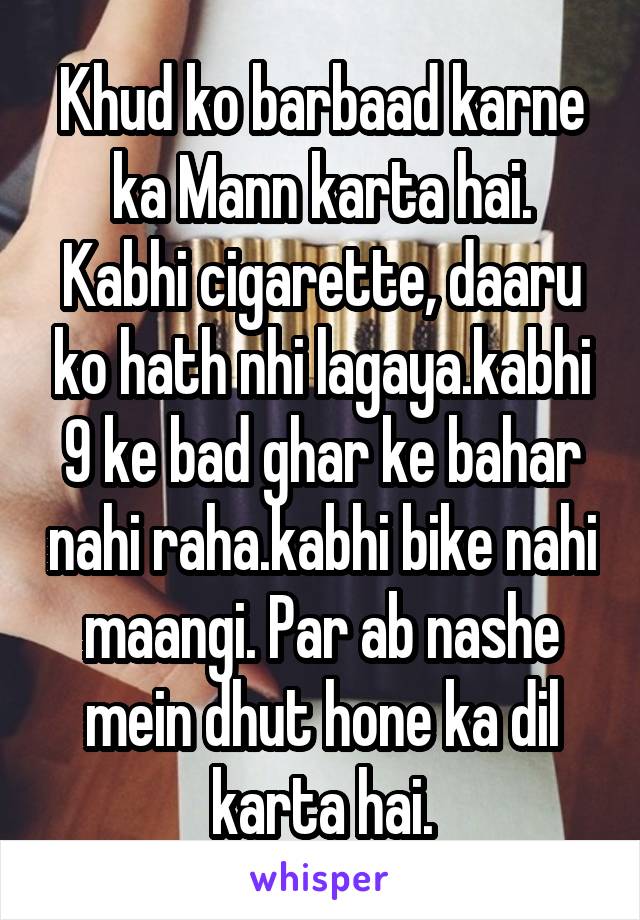 Khud ko barbaad karne ka Mann karta hai.
Kabhi cigarette, daaru ko hath nhi lagaya.kabhi 9 ke bad ghar ke bahar nahi raha.kabhi bike nahi maangi. Par ab nashe mein dhut hone ka dil karta hai.