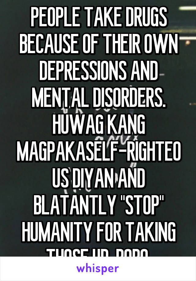 PEOPLE TAKE DRUGS BECAUSE OF THEIR OWN DEPRESSIONS AND MENTAL DISORDERS. HUWAG KANG MAGPAKASELF-RIGHTEOUS DIYAN AND BLATANTLY "STOP" HUMANITY FOR TAKING THOSE UP. BOBO.