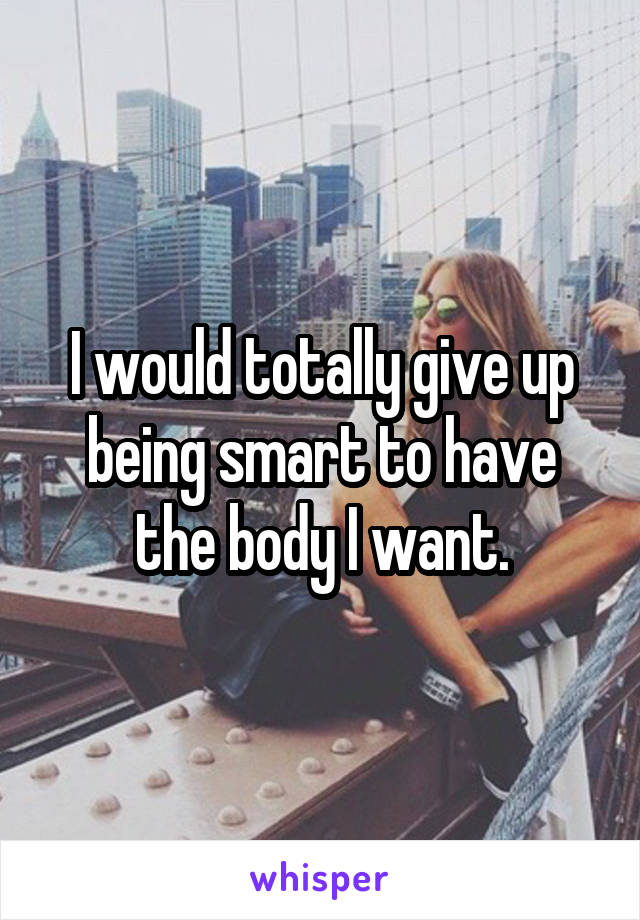 I would totally give up being smart to have the body I want.