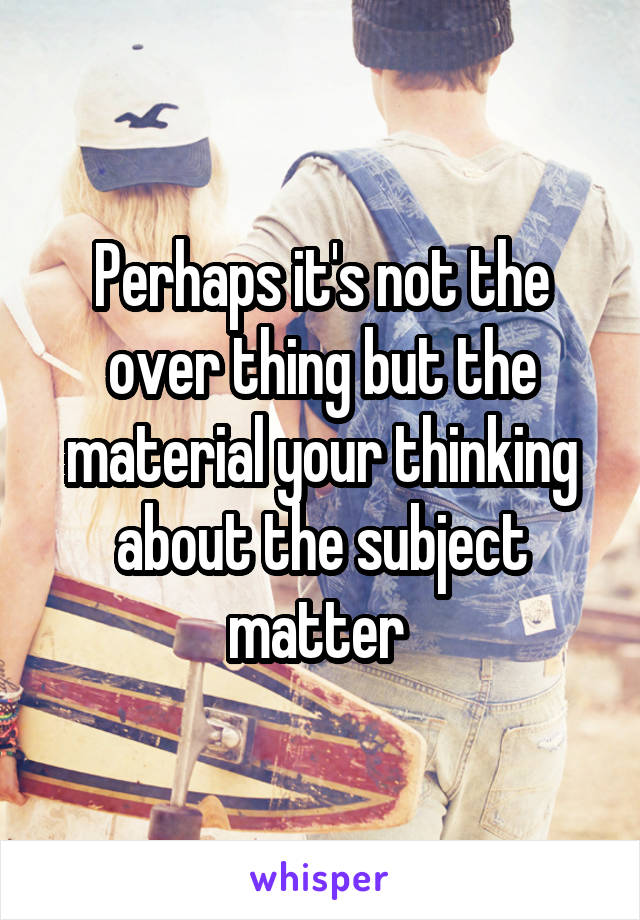 Perhaps it's not the over thing but the material your thinking about the subject matter 