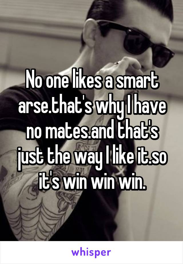 No one likes a smart arse.that's why I have no mates.and that's just the way I like it.so it's win win win.