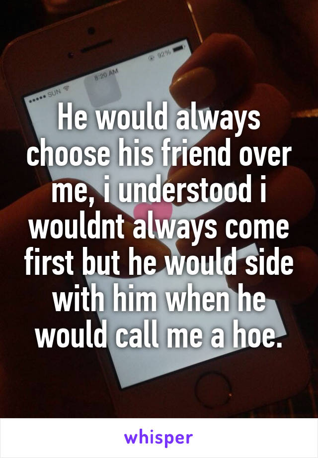 He would always choose his friend over me, i understood i wouldnt always come first but he would side with him when he would call me a hoe.