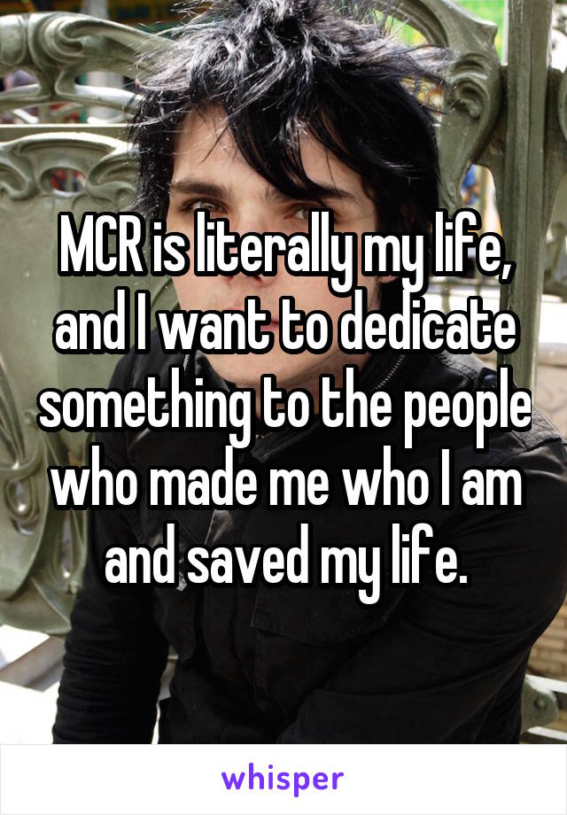 MCR is literally my life, and I want to dedicate something to the people who made me who I am and saved my life.