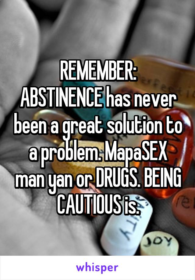 REMEMBER:
ABSTINENCE has never been a great solution to a problem. MapaSEX man yan or DRUGS. BEING CAUTIOUS is.