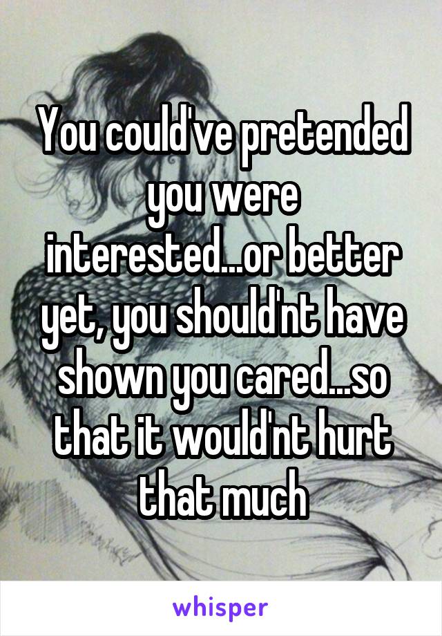 You could've pretended you were interested...or better yet, you should'nt have shown you cared...so that it would'nt hurt that much