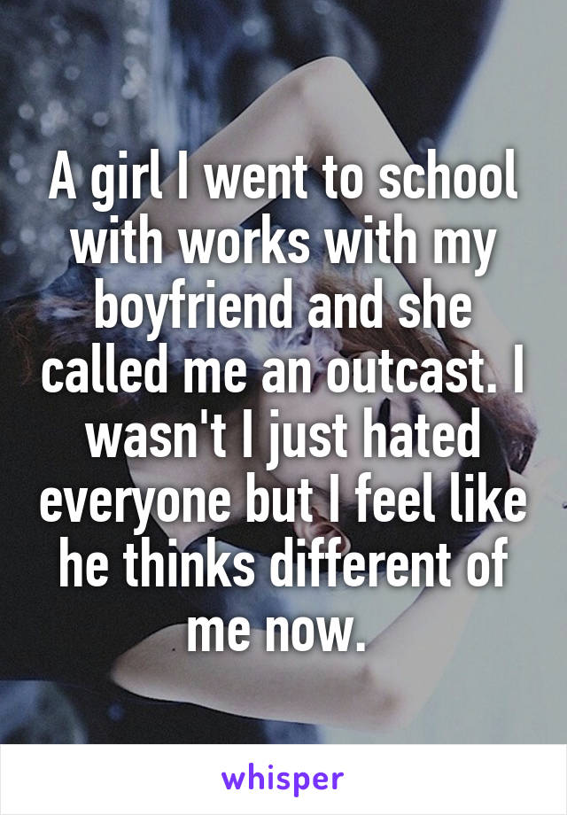 A girl I went to school with works with my boyfriend and she called me an outcast. I wasn't I just hated everyone but I feel like he thinks different of me now. 