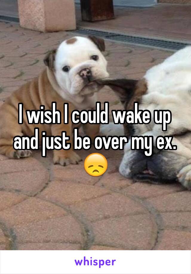 I wish I could wake up and just be over my ex. 😞