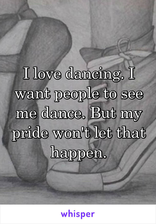 I love dancing. I want people to see me dance. But my pride won't let that happen.