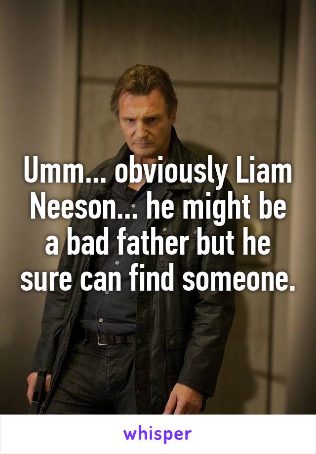 Umm... obviously Liam Neeson... he might be a bad father but he sure can find someone.