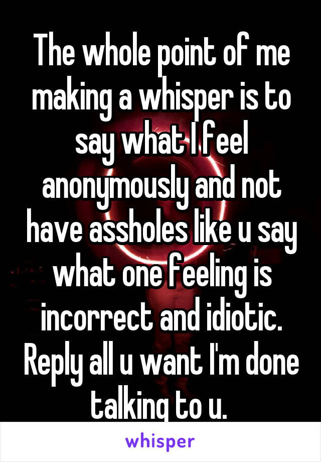 The whole point of me making a whisper is to say what I feel anonymously and not have assholes like u say what one feeling is incorrect and idiotic. Reply all u want I'm done talking to u. 