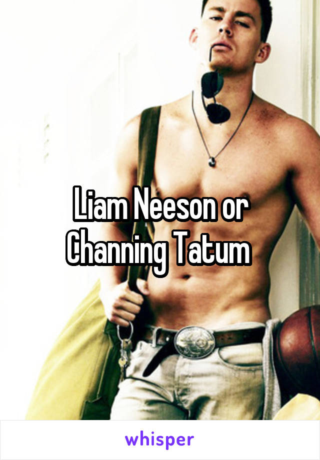 Liam Neeson or Channing Tatum 