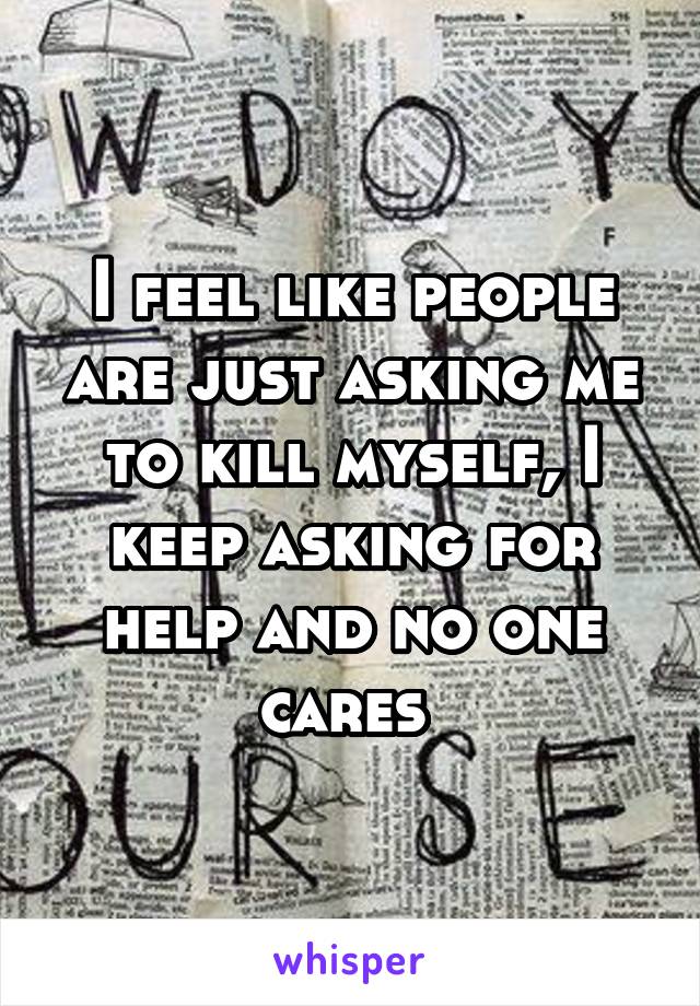 I feel like people are just asking me to kill myself, I keep asking for help and no one cares 