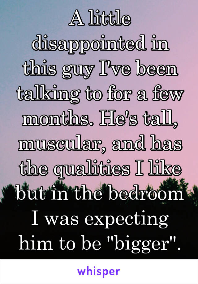 A little disappointed in this guy I've been talking to for a few months. He's tall, muscular, and has the qualities I like but in the bedroom I was expecting him to be "bigger". Idk what to do 