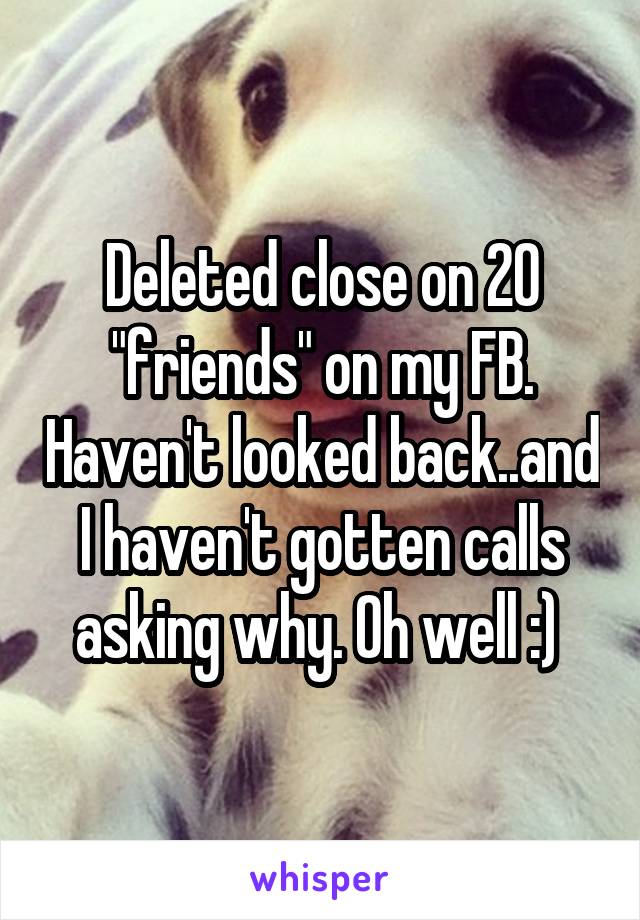 Deleted close on 20 "friends" on my FB. Haven't looked back..and I haven't gotten calls asking why. Oh well :) 