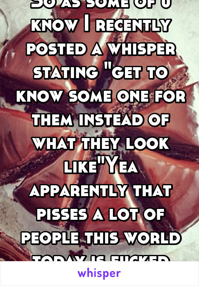 So as some of u know I recently posted a whisper stating "get to know some one for them instead of what they look like"Yea apparently that pisses a lot of people this world today is fucked bitch away