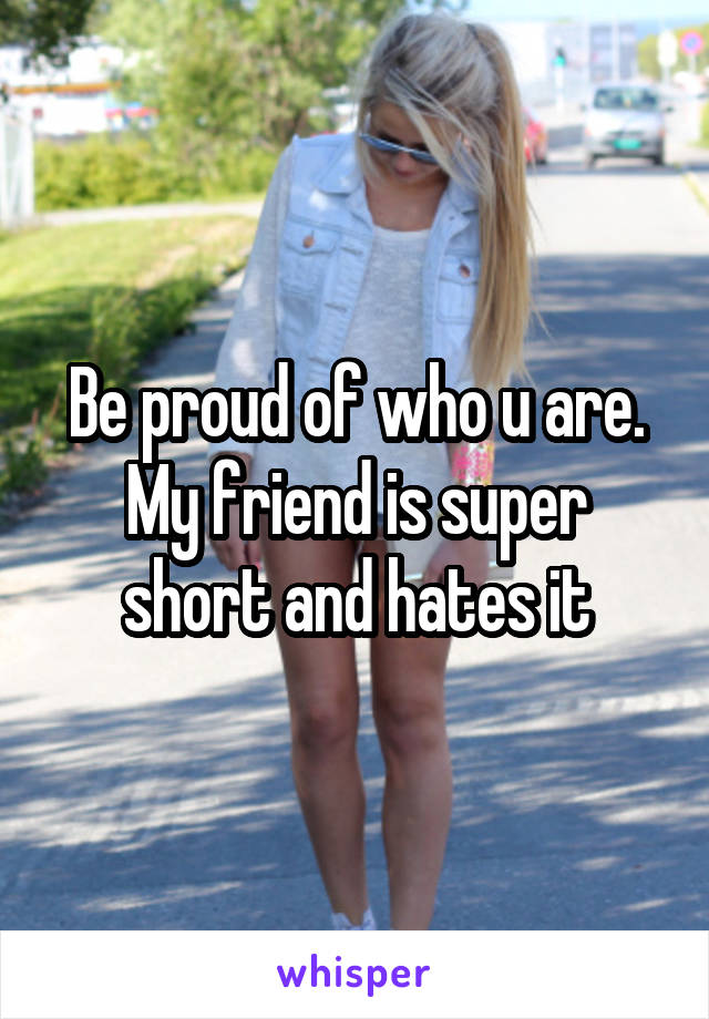 Be proud of who u are. My friend is super short and hates it