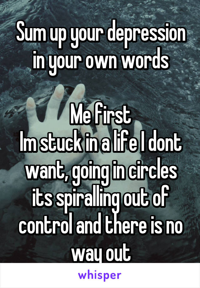 Sum up your depression in your own words

Me first
Im stuck in a life I dont want, going in circles its spiralling out of control and there is no way out