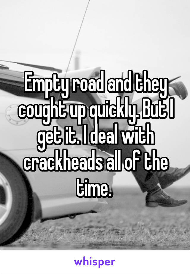 Empty road and they cought up quickly. But I get it. I deal with crackheads all of the time. 