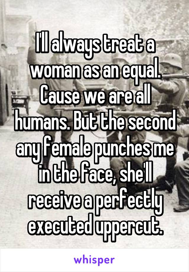 I'll always treat a woman as an equal. Cause we are all humans. But the second any female punches me in the face, she'll receive a perfectly executed uppercut.