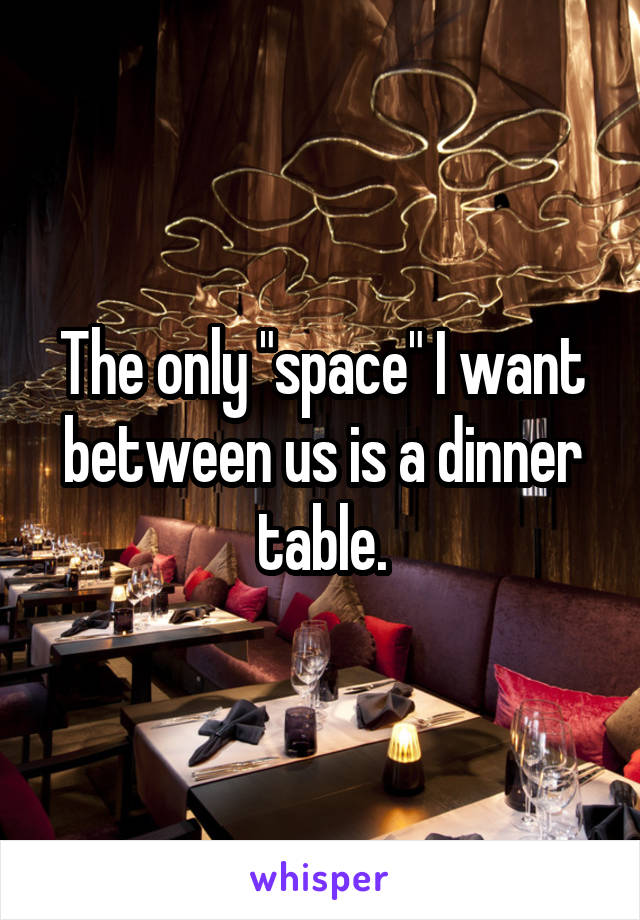 The only "space" I want between us is a dinner table.