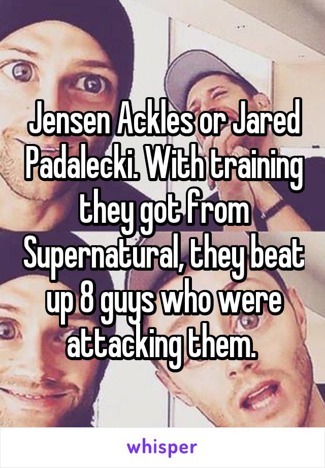 Jensen Ackles or Jared Padalecki. With training they got from Supernatural, they beat up 8 guys who were attacking them. 