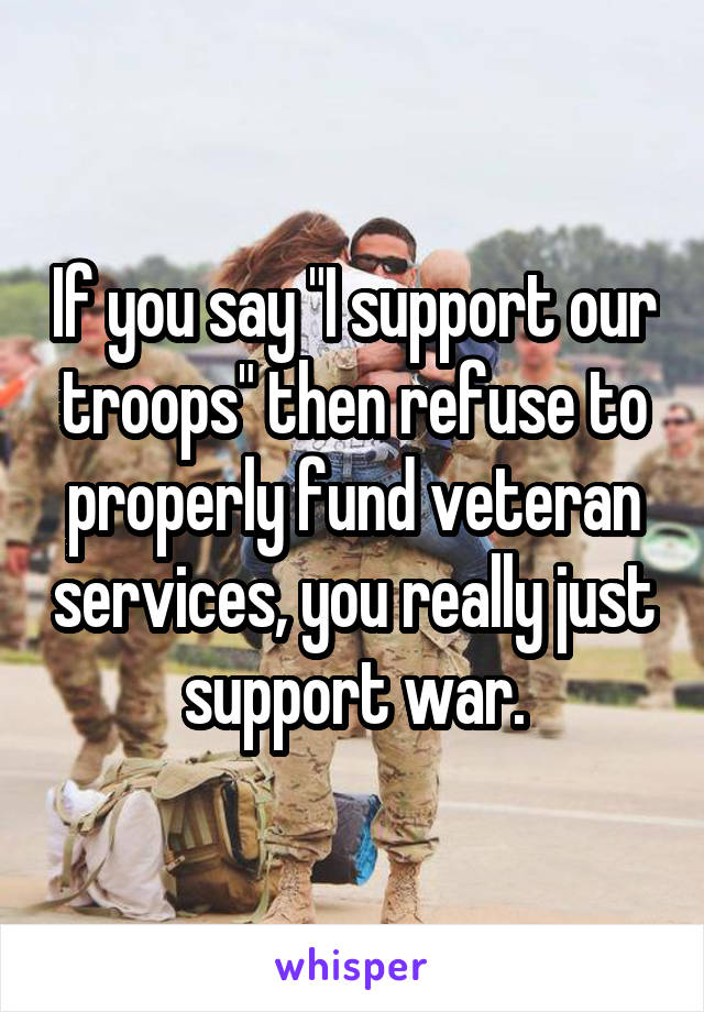 If you say "I support our troops" then refuse to properly fund veteran services, you really just support war.