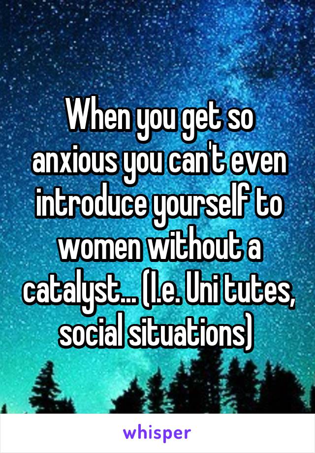 When you get so anxious you can't even introduce yourself to women without a catalyst... (I.e. Uni tutes, social situations) 