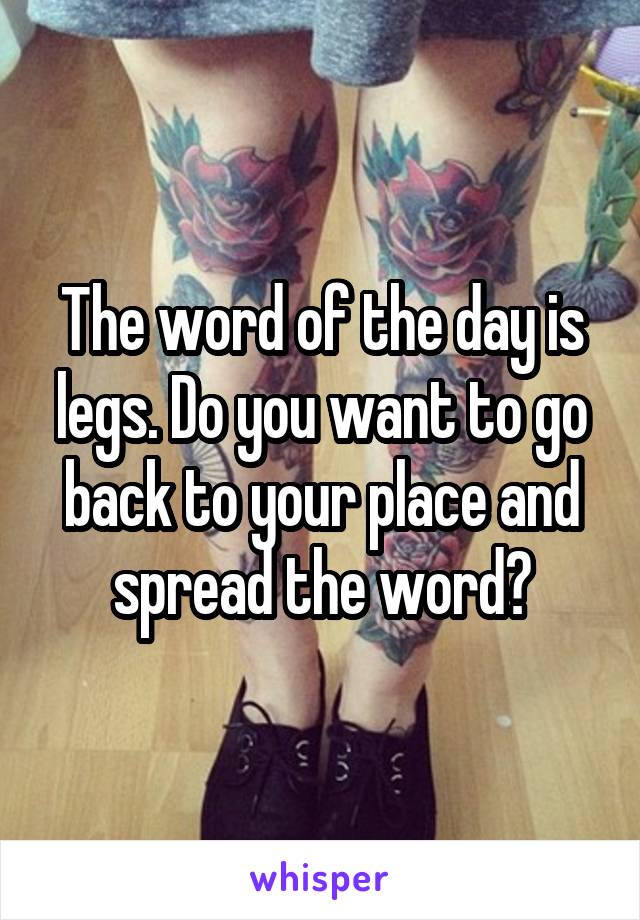 The word of the day is legs. Do you want to go back to your place and spread the word?