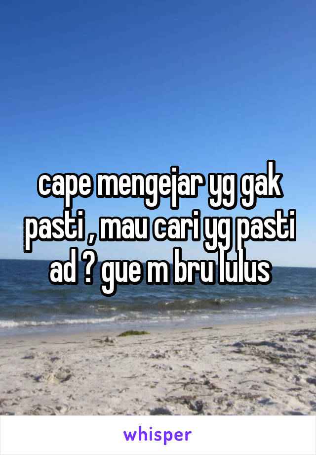 cape mengejar yg gak pasti , mau cari yg pasti ad ? gue m bru lulus